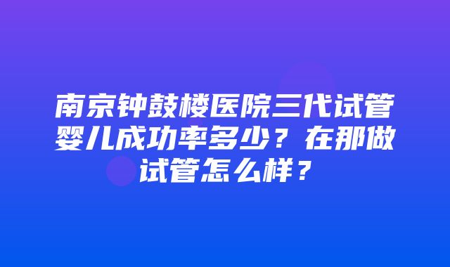 南京钟鼓楼医院三代试管婴儿成功率多少？在那做试管怎么样？