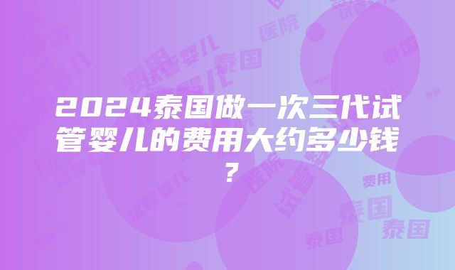 2024泰国做一次三代试管婴儿的费用大约多少钱？