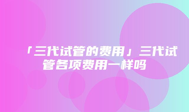 「三代试管的费用」三代试管各项费用一样吗