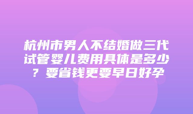 杭州市男人不结婚做三代试管婴儿费用具体是多少？要省钱更要早日好孕