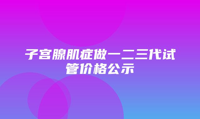 子宫腺肌症做一二三代试管价格公示