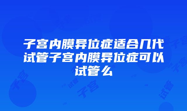 子宫内膜异位症适合几代试管子宫内膜异位症可以试管么