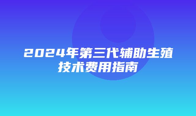 2024年第三代辅助生殖技术费用指南