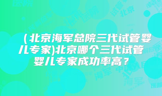 （北京海军总院三代试管婴儿专家)北京哪个三代试管婴儿专家成功率高？