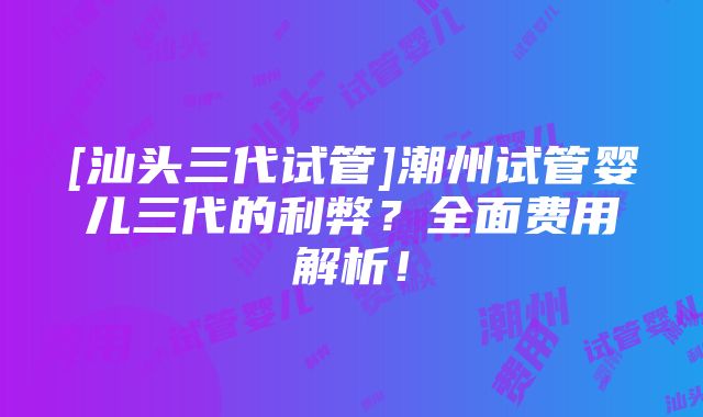 [汕头三代试管]潮州试管婴儿三代的利弊？全面费用解析！