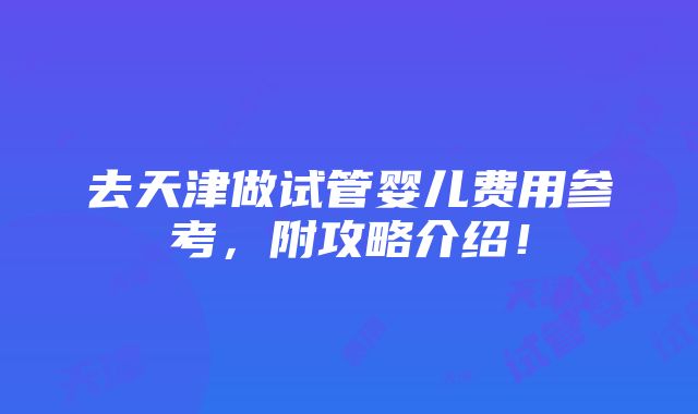 去天津做试管婴儿费用参考，附攻略介绍！