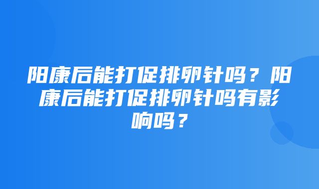 阳康后能打促排卵针吗？阳康后能打促排卵针吗有影响吗？