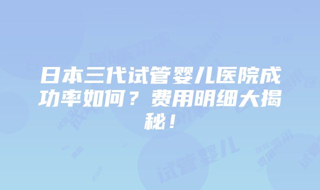 日本三代试管婴儿医院成功率如何？费用明细大揭秘！