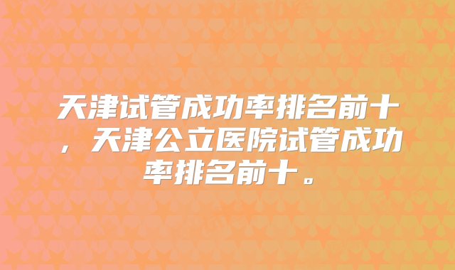 天津试管成功率排名前十，天津公立医院试管成功率排名前十。