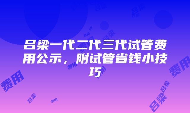 吕梁一代二代三代试管费用公示，附试管省钱小技巧