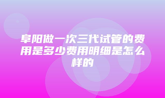 阜阳做一次三代试管的费用是多少费用明细是怎么样的