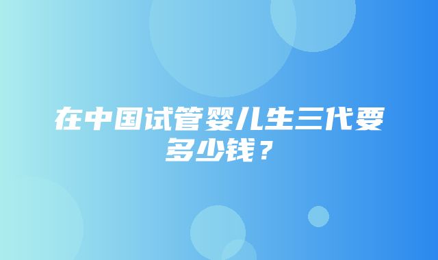 在中国试管婴儿生三代要多少钱？