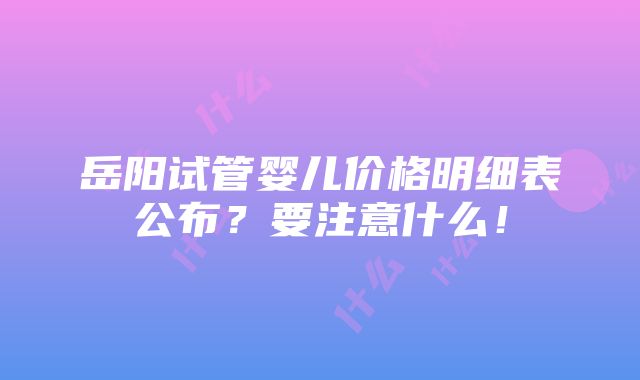 岳阳试管婴儿价格明细表公布？要注意什么！