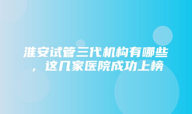 淮安试管三代机构有哪些，这几家医院成功上榜