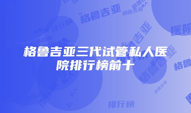 格鲁吉亚三代试管私人医院排行榜前十