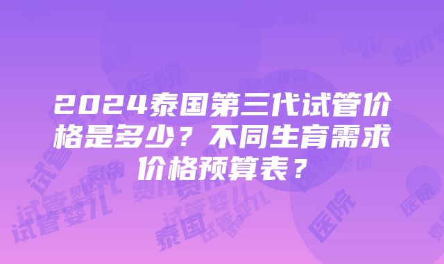 2024泰国第三代试管价格是多少？不同生育需求价格预算表？