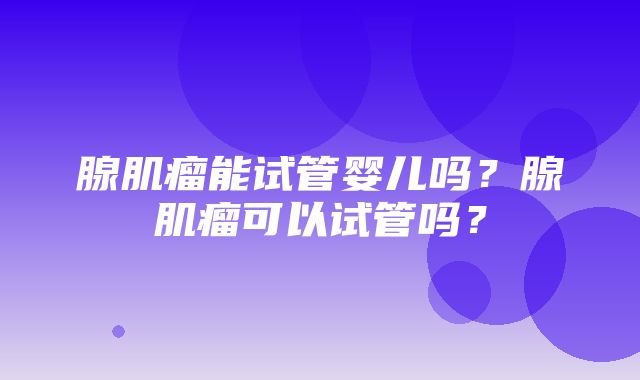 腺肌瘤能试管婴儿吗？腺肌瘤可以试管吗？