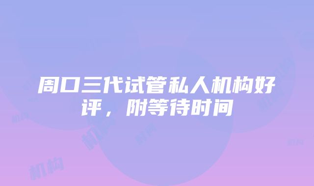 周口三代试管私人机构好评，附等待时间