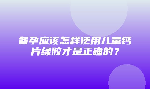 备孕应该怎样使用儿童钙片绿胶才是正确的？