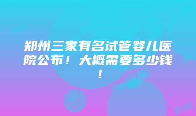 郑州三家有名试管婴儿医院公布！大概需要多少钱！