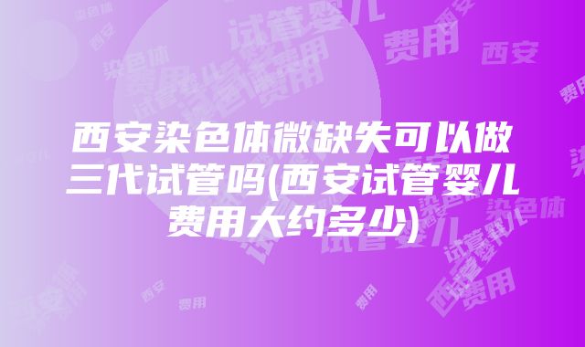 西安染色体微缺失可以做三代试管吗(西安试管婴儿费用大约多少)