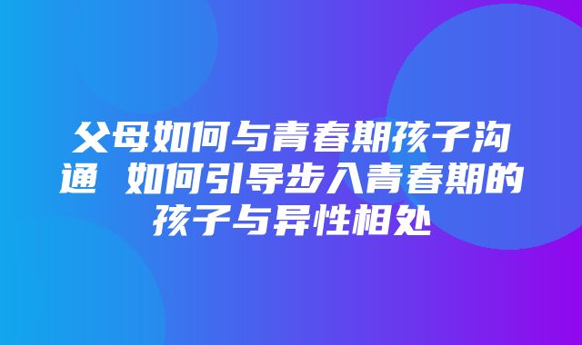 父母如何与青春期孩子沟通 如何引导步入青春期的孩子与异性相处