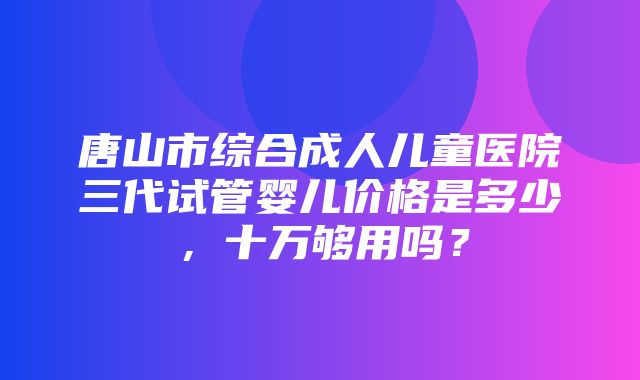 唐山市综合成人儿童医院三代试管婴儿价格是多少，十万够用吗？