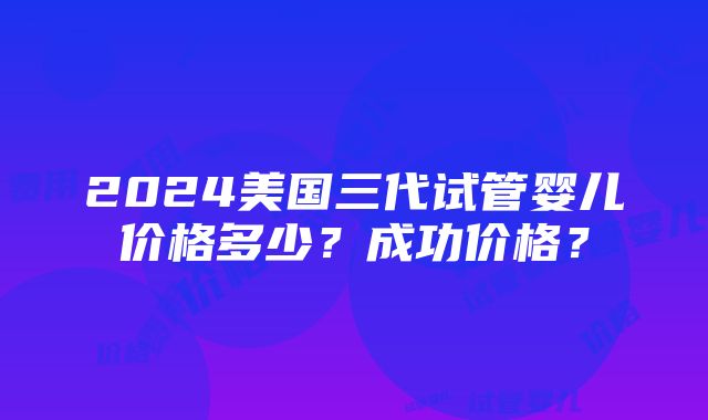 2024美国三代试管婴儿价格多少？成功价格？