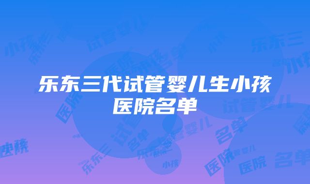 乐东三代试管婴儿生小孩医院名单