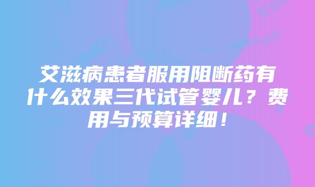 艾滋病患者服用阻断药有什么效果三代试管婴儿？费用与预算详细！