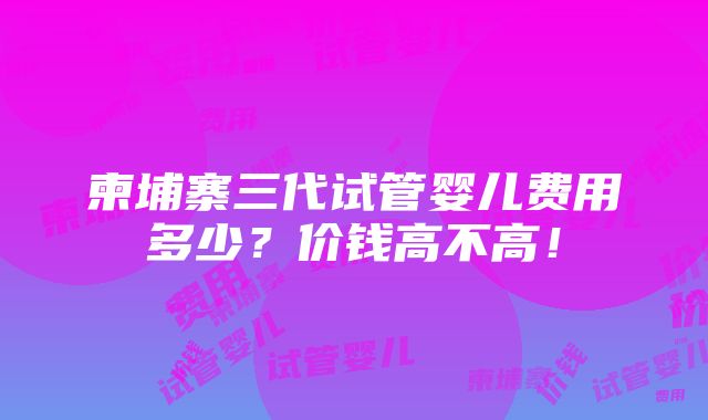 柬埔寨三代试管婴儿费用多少？价钱高不高！