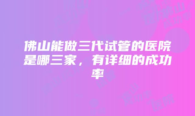 佛山能做三代试管的医院是哪三家，有详细的成功率