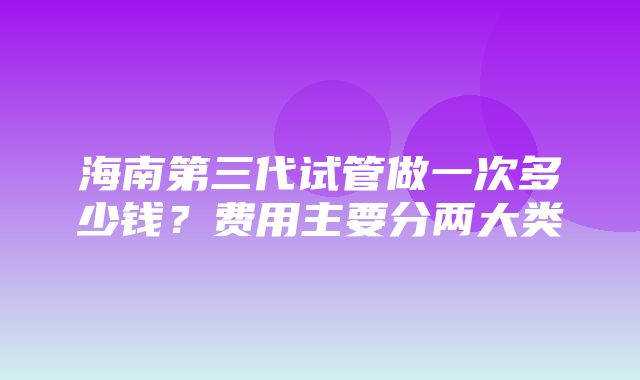 海南第三代试管做一次多少钱？费用主要分两大类