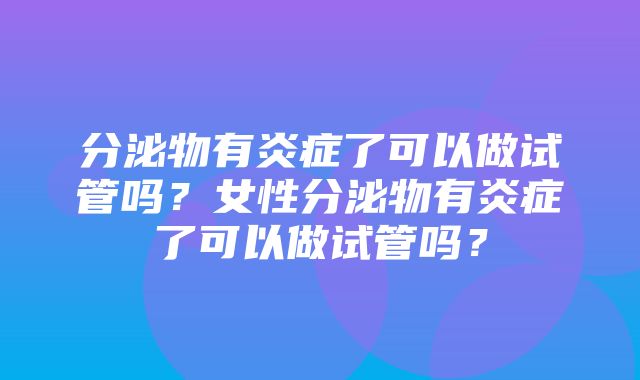 分泌物有炎症了可以做试管吗？女性分泌物有炎症了可以做试管吗？