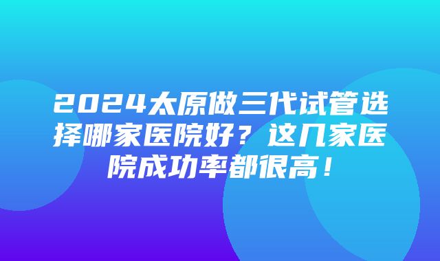 2024太原做三代试管选择哪家医院好？这几家医院成功率都很高！