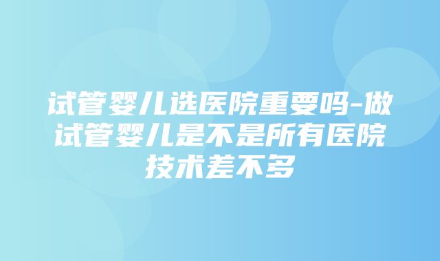 试管婴儿选医院重要吗-做试管婴儿是不是所有医院技术差不多