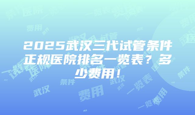 2025武汉三代试管条件正规医院排名一览表？多少费用！