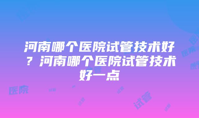 河南哪个医院试管技术好？河南哪个医院试管技术好一点