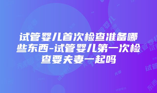 试管婴儿首次检查准备哪些东西-试管婴儿第一次检查要夫妻一起吗