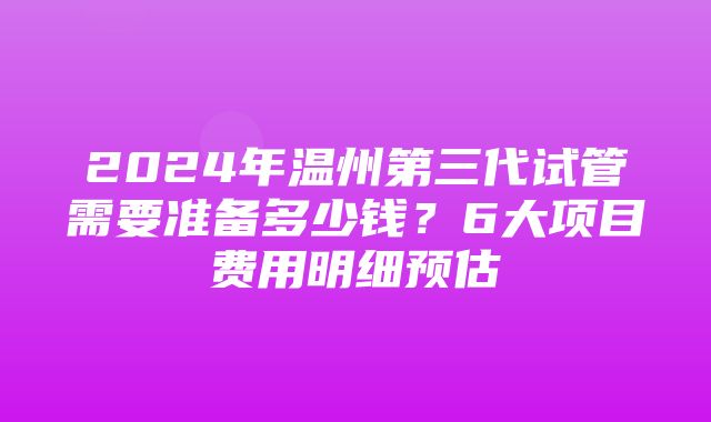 2024年温州第三代试管需要准备多少钱？6大项目费用明细预估