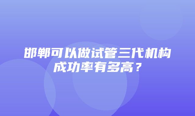 邯郸可以做试管三代机构成功率有多高？