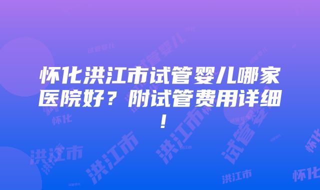 怀化洪江市试管婴儿哪家医院好？附试管费用详细！