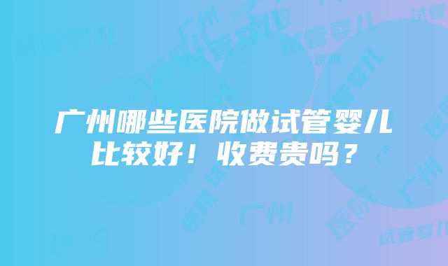 广州哪些医院做试管婴儿比较好！收费贵吗？