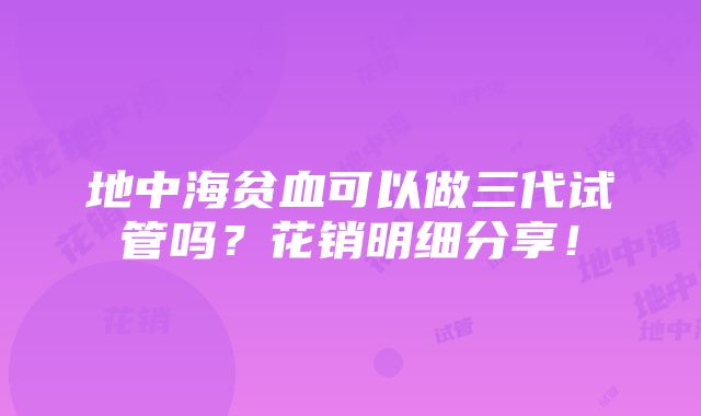 地中海贫血可以做三代试管吗？花销明细分享！