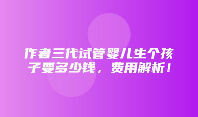 作者三代试管婴儿生个孩子要多少钱，费用解析！