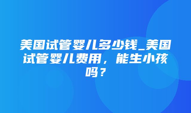 美国试管婴儿多少钱_美国试管婴儿费用，能生小孩吗？