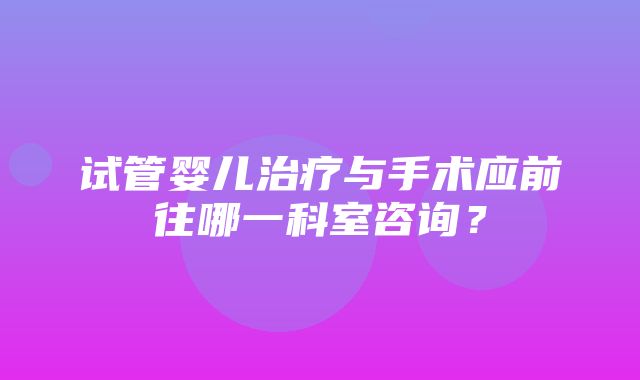 试管婴儿治疗与手术应前往哪一科室咨询？