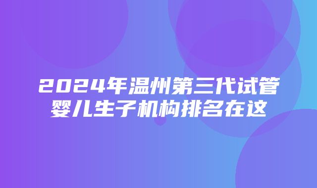 2024年温州第三代试管婴儿生子机构排名在这