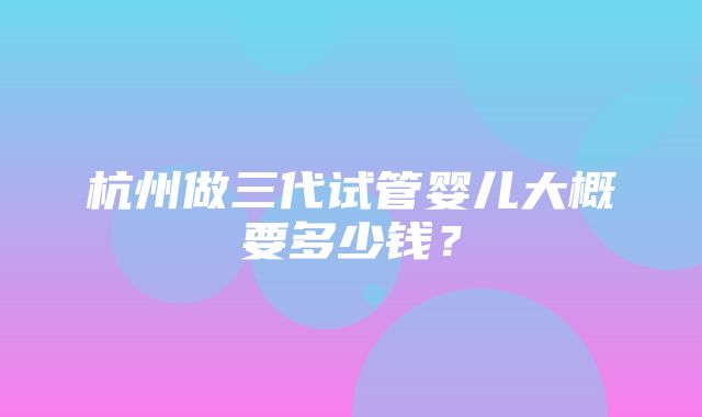 杭州做三代试管婴儿大概要多少钱？