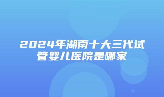 2024年湖南十大三代试管婴儿医院是哪家